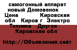 самогонный аппарат новый Домовенок-3 › Цена ­ 2 000 - Кировская обл., Киров г. Электро-Техника » Другое   . Кировская обл.